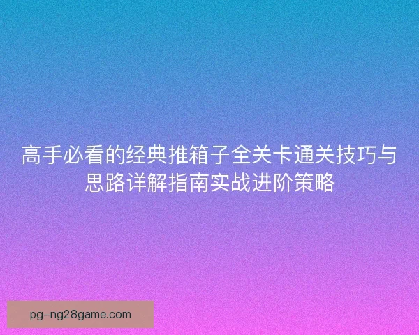 高手必看的经典推箱子全关卡通关技巧与思路详解指南实战进阶策略