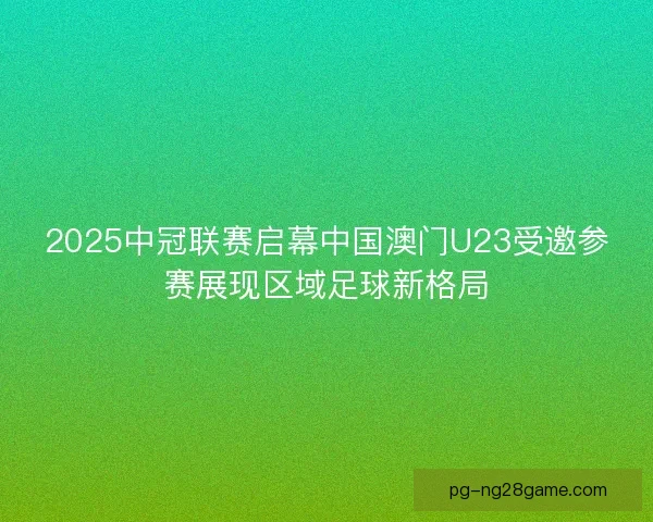 2025中冠联赛启幕中国澳门U23受邀参赛展现区域足球新格局