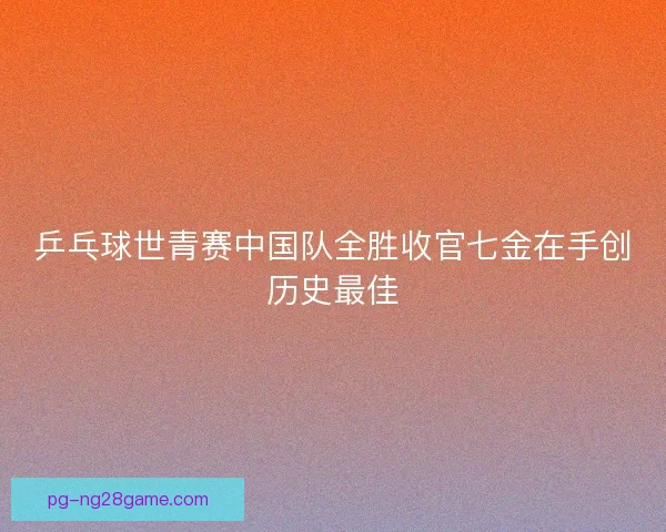 乒乓球世青赛中国队全胜收官七金在手创历史最佳